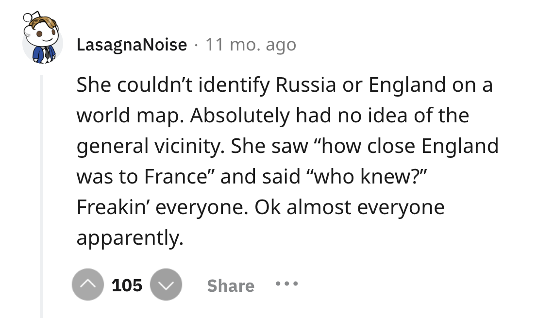 screenshot - LasagnaNoise 11 mo. ago She couldn't identify Russia or England on a world map. Absolutely had no idea of the general vicinity. She saw "how close England was to France" and said "who knew?" Freakin' everyone. Ok almost everyone apparently. 1
